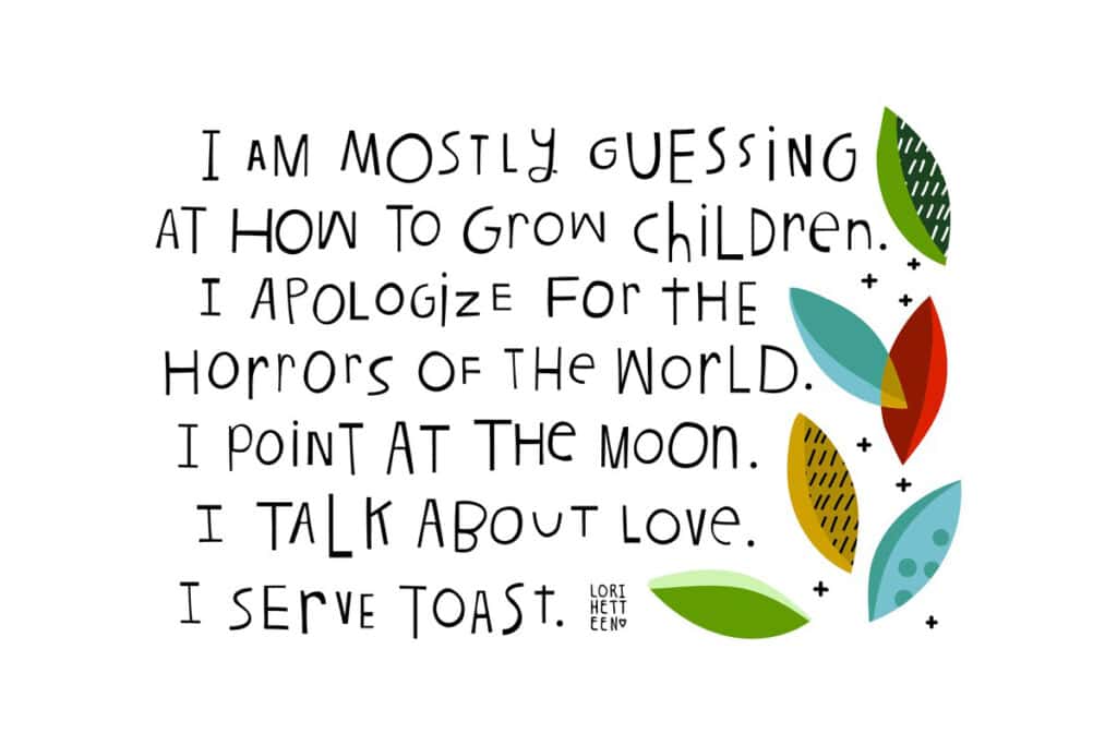 "I am mostly guessing at how to grow children. I apologize for the horrors of the world. I point at the moon. I talk about love. I serve toast." — Words and art by Lori Hetteen